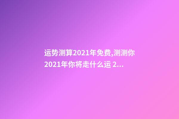 运势测算2021年免费,测测你2021年你将走什么运 2021下半年运势测算,十二生肖运程2021年运势每月运程-第1张-观点-玄机派
